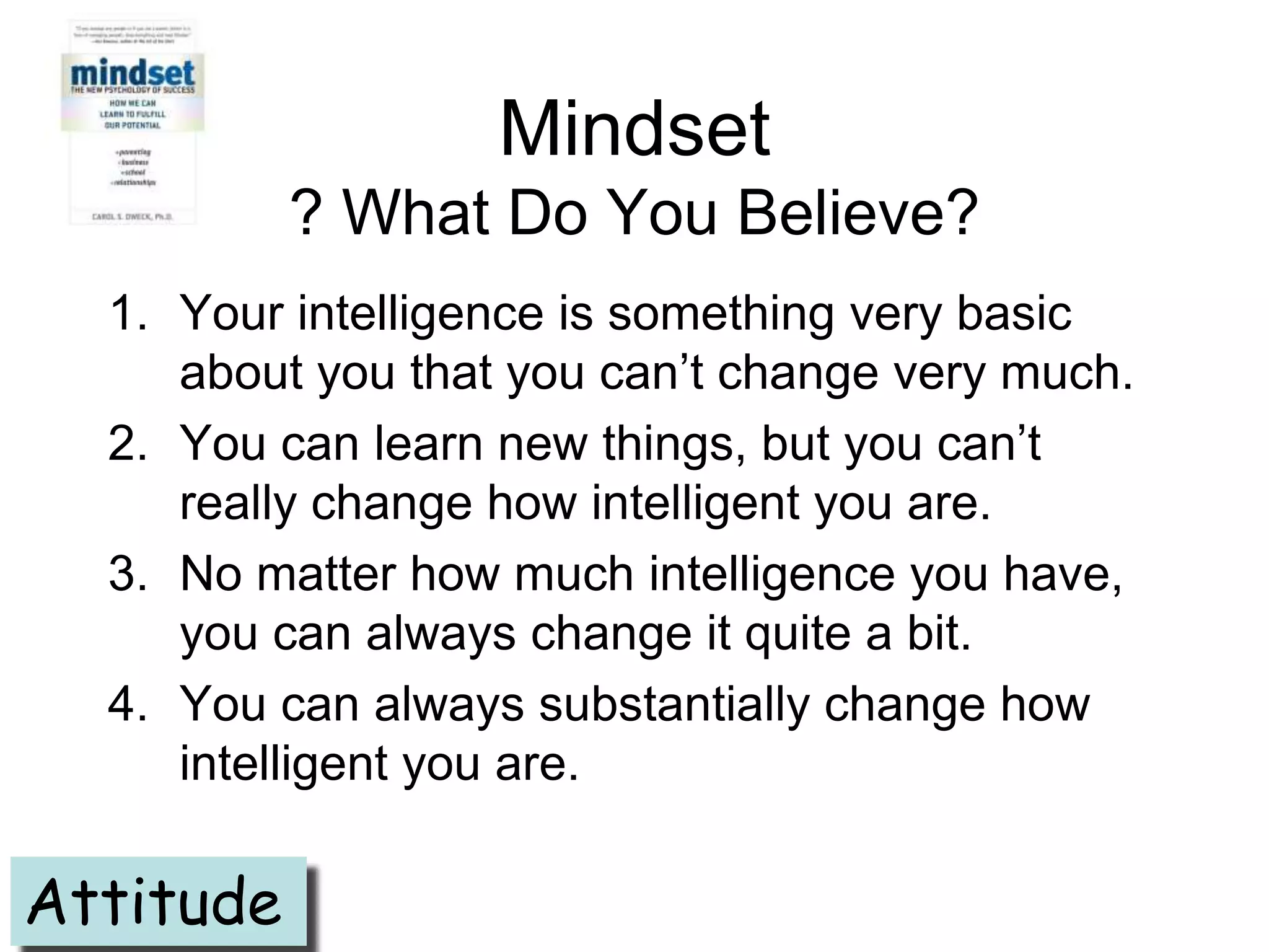 Mindset
           ? What Do You Believe?
  1. Your intelligence is something very basic
     about you that you can’t change very much.
  2. You can learn new things, but you can’t
     really change how intelligent you are.
  3. No matter how much intelligence you have,
     you can always change it quite a bit.
  4. You can always substantially change how
     intelligent you are.

Attitude
 