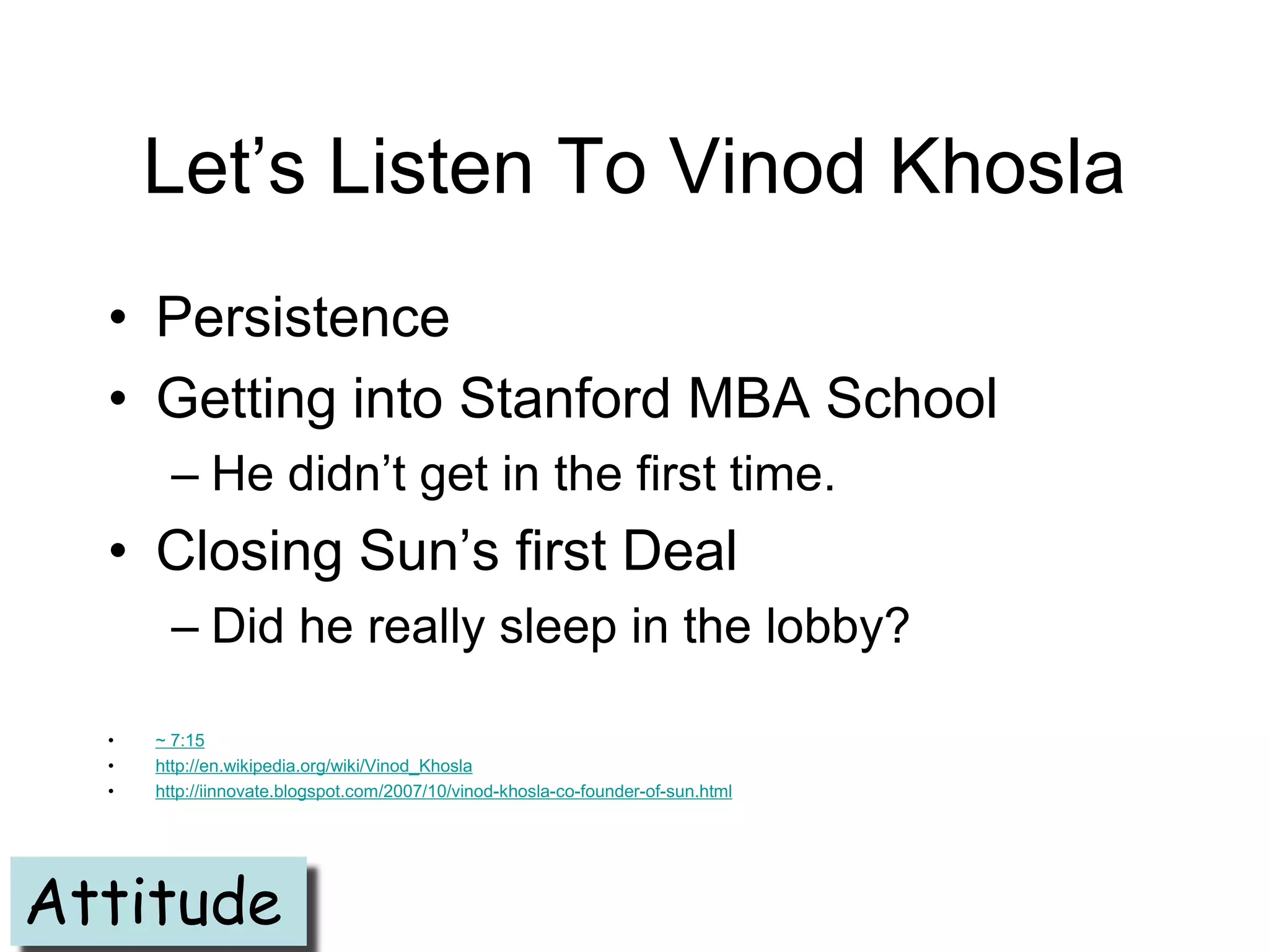 Let’s Listen To Vinod Khosla
  • Persistence
  • Getting into Stanford MBA School
        – He didn’t get in the first time.
  • Closing Sun’s first Deal
        – Did he really sleep in the lobby?

  •   ~ 7:15
  •   http://en.wikipedia.org/wiki/Vinod_Khosla
  •   http://iinnovate.blogspot.com/2007/10/vinod-khosla-co-founder-of-sun.html




Attitude
 