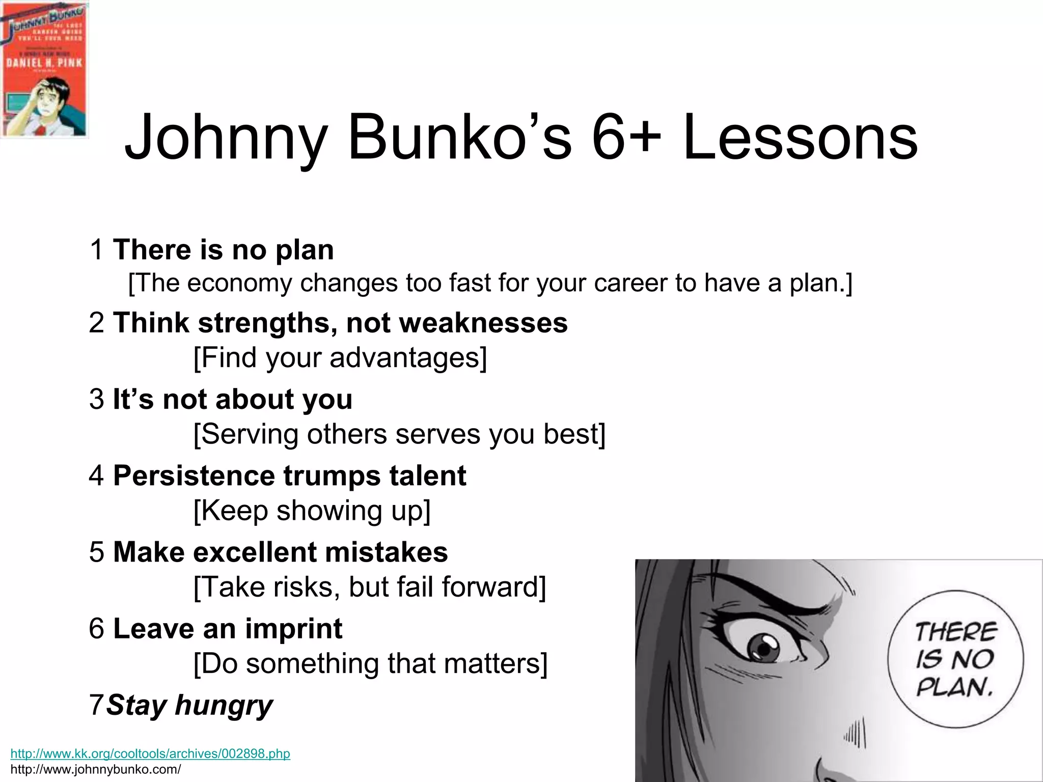 Johnny Bunko’s 6+ Lessons
             1 There is no plan
                   [The economy changes too fast for your career to have a plan.]
             2 Think strengths, not weaknesses
                      [Find your advantages]
             3 It’s not about you
                      [Serving others serves you best]
             4 Persistence trumps talent
                      [Keep showing up]
             5 Make excellent mistakes
                      [Take risks, but fail forward]
             6 Leave an imprint
                      [Do something that matters]
             7Stay hungry
http://www.kk.org/cooltools/archives/002898.php
http://www.johnnybunko.com/
 