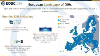 European Landscape of DIHs
Agile, and demand-driven, Digital Innovation Hubs in Europe are sustainable innovation ecosystems, not just a
gateway to services.
Running DIH initiatives
€110m of funding has been invested in
I4MS since 2013; - 11 large projects
funded by Fp7 and H2020, 70
competence centres;
22 innovation hubs all over the
European continent, soon expanding
worldwide
Digital Innovation Hubs in H2020: The
EC is focusing EUR 300M in H2020
(2018-2020) – short time from idea to
hands-on experimentation and
development.
 