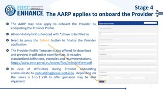 The AARP may now apply το onboard the Provider by
completing the Provider Profile.
All mandatory fields (denoted with *) have to be filled in.
Need to press the Submit button to finalize the Provider
application.
The Provider Profile Template is also offered for download
and preview in pdf and in excel formats. It includes
standardized definitions, examples and recommendations.
https://www.eosc-portal.eu/assets/files/providerForm.pdf
In case of difficulties during Provider onboarding
communicate to onboarding@eosc-portal.eu depending on
the issues a 1-to-1 call to offer guidance may be also
organised.
Stage 4
The AARP applies to onboard the Provider
 
