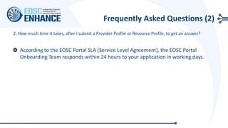 2. How much time it takes, after I submit a Provider Profile or Resource Profile, to get an answer?
According to the EOSC Portal SLA (Service Level Agreement), the EOSC Portal
Onboarding Team responds within 24 hours to your application in working days.
Frequently Asked Questions (2)
 