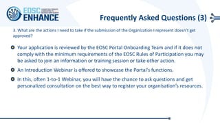 3. What are the actions I need to take if the submission of the Organization I represent doesn’t get
approved?
Your application is reviewed by the EOSC Portal Onboarding Team and if it does not
comply with the minimum requirements of the EOSC Rules of Participation you may
be asked to join an information or training session or take other action.
An Introduction Webinar is offered to showcase the Portal's functions.
In this, often 1-to-1 Webinar, you will have the chance to ask questions and get
personalized consultation on the best way to register your organisation’s resources.
Frequently Asked Questions (3)
 