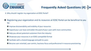 Registering your organization and its resources at EOSC Portal can be beneficial to you
to:
Improve discoverability and visibility of your resources
Expand your user base and widen the pool of your users with more communities
Help you attract potential customers from the industry
Showcase your resources in an EOSC-compatible format
Facilitate with a shared language and path to users
Become user-oriented, user-centric, business-focus and professional in resource provisioning
4. Why should I register my organization at EOSC Portal?
Frequently Asked Questions (4)
 