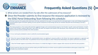 5. What actions are needed from my side after the submission of my resource?
1.
•The team examines the quality of the information and links submitted. At this step, it is ensured that the information given is clear, and it follows the general
recommendations given at the RDT. Spelling, accuracy and the composition of the writings will also be reviewed. Moreover the functionality of all links is
examined.
2.
•The team proceeds to a first review with potential suggested changes and recommendations based on the Provider's specific needs and limitations. A short
review of the Provider’s website takes place, upon which the team can propose more specific URL alternatives, more information for the description of the
resource and best practice examples from other providers.
3.
• A 1-to-1 call may be scheduled in order to clarify the recommendations given.
4.
•Once the resource Provider follows the recommended actions, by updating its resource profile on the Portal, the resource application is approved and
becomes public on the EOSC Portal. The published resource may also appear on other linked portals depending on the options selected by the provider.
5.
• Once the Provider registers successfully its first resource, it is invited into Stage 6, in order to register other resources too with the same procedure.
6.
•A fast review for these new resources will be made by the EOSC Portal but no further resource-specific recommendations will be given, except if the
Provider has a clarification request
Frequently Asked Questions (5)
Once the Provider submits its first resource the resource application is reviewed by
the EOSC Portal Onboarding Team following this schedule:
 