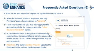 6. What are the next steps after I register my organization to EOSC Portal ?
After the Provider Profile is approved, the “My
Providers” page, changes status to “pending”.
From your dashboard you may now apply for the
onboarding of the 1st resource with the “+Add
Resource Template” button.
In case of difficulties during resource onboarding
communicate to support@eosc-portal.eu depending
on the issues a 1-to-1 call to offer guidance may be
also organized.
Attention: The button Update Provider updates the
Provider Profile and not the Resources Profile.
Frequently Asked Questions (6)
+Add Resource Template
 