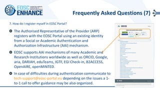 The Authorised Representative of the Provider (ARP)
registers with the EOSC Portal using an existing identity
from a Social or Academic Authentication and
Authorization Infrastructure (AAI) mechanism.
EOSC supports AAI mechanisms of many Academic and
Research Institutions worldwide as well as ORCID, Google,
aria, DARIAH, eduTeams, IGTF, EGI Check-in, B2ACCESS,
OpenAIRE, openMINTED.
In case of difficulties during authentication communicate to
tech-support@eosc-portal.eu depending on the issues a 1-
to-1 call to offer guidance may be also organized.
7. How do I register myself in EOSC Portal?
Frequently Asked Questions (7)
 