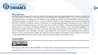 11/11/2020 38
Disclaimer
The information contained in this document is provided by the copyright holders "as is" and any express or
implied warranties, including, but not limited to, the implied warranties of merchantability and fitness for a
particular purpose are disclaimed. In no event shall the authors or the European Commission be liable for
any direct, indirect, incidental, special, exemplary, or consequential damages (including, but not limited to,
procurement of substitute goods or services; loss of use, data, or profits; or business interruption) however
caused and on any theory of liability, whether in contract, strict liability, or tort (including negligence or
otherwise) arising in any way out of the use of the information contained in this document, even if advised
of the possibility of such damage. The sole responsibility for the content of this publication lies with the
authors. It does not necessarily reflect the opinion of the European Commission. The European Commission
is not responsible for any use that may be made of the information contained therein.
Copyright
This work by JNP, NKUA and CYFRONET is licensed under a Creative Commons Attribution 4.0 International
License (http://creativecommons.org/licenses/by/4.0/).
 