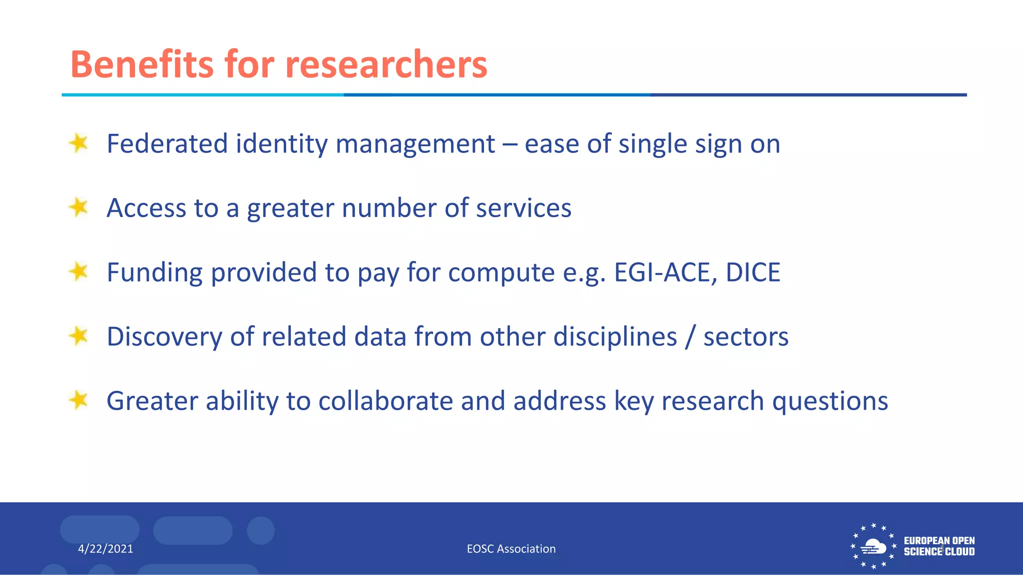 Benefits for researchers
Federated identity management – ease of single sign on
Access to a greater number of services
Funding provided to pay for compute e.g. EGI-ACE, DICE
Discovery of related data from other disciplines / sectors
Greater ability to collaborate and address key research questions
4/22/2021 EOSC Association 4