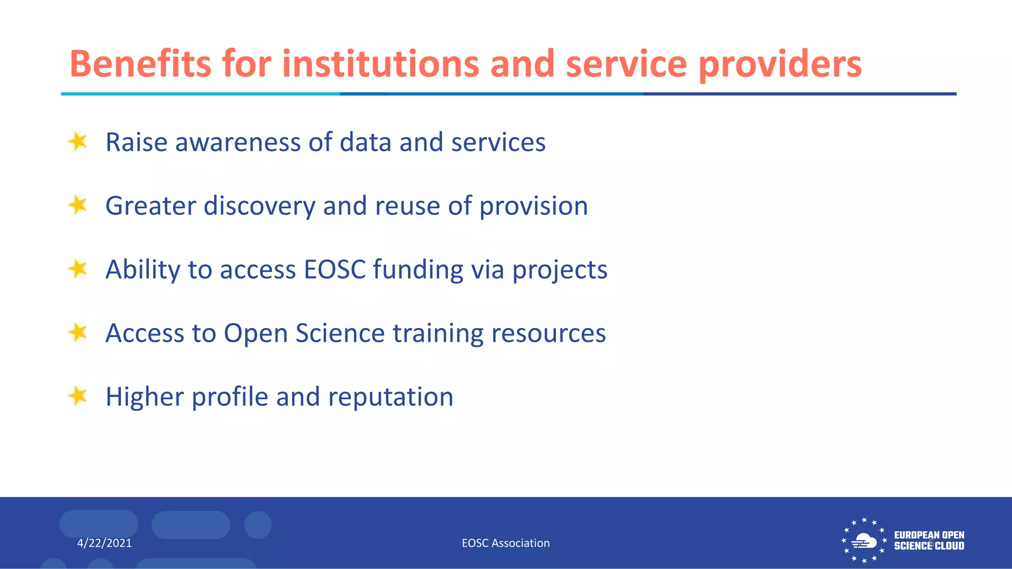 Benefits for institutions and service providers
Raise awareness of data and services
Greater discovery and reuse of provision
Ability to access EOSC funding via projects
Access to Open Science training resources
Higher profile and reputation
4/22/2021 EOSC Association 5