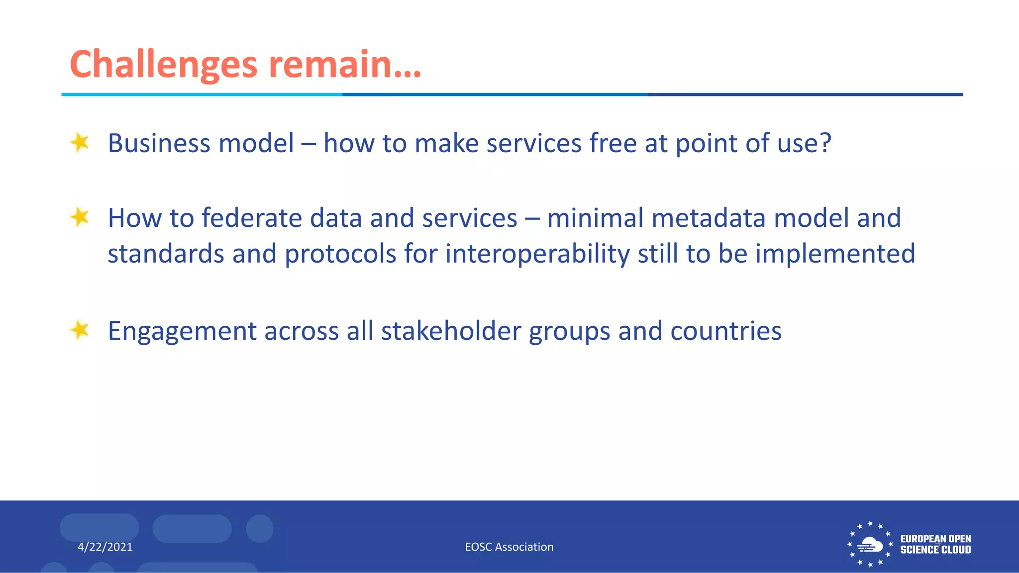 Challenges remain…
Business model – how to make services free at point of use?
How to federate data and services – minimal metadata model and
standards and protocols for interoperability still to be implemented
Engagement across all stakeholder groups and countries
4/22/2021 EOSC Association 7