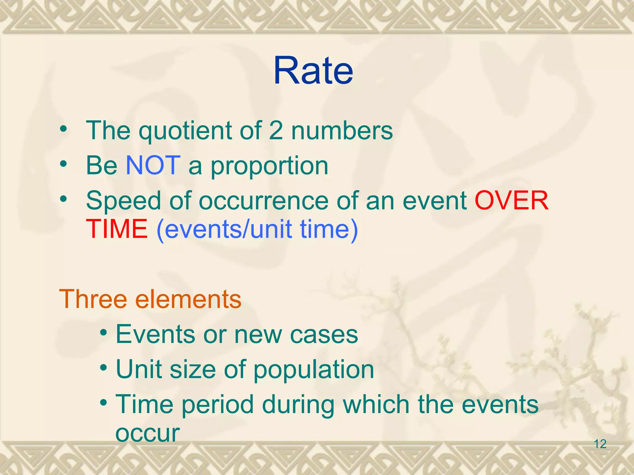 Rate The quotient of 2 numbers Be  NOT  a proportion Speed of occurrence of an event  OVER TIME  (events/unit time) Three elements   Events or new cases Unit size of population Time period during which the events occur 