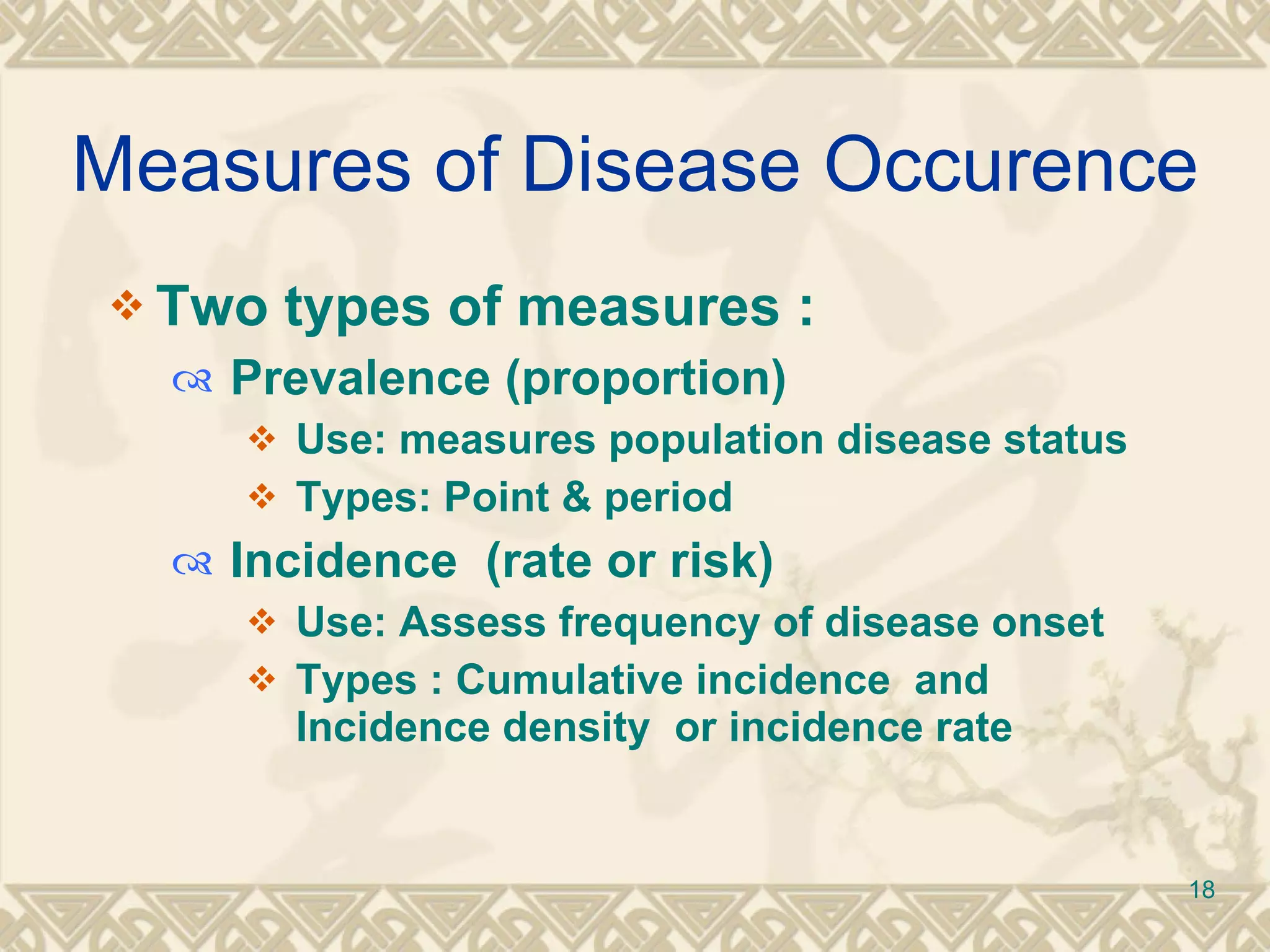 Measures of Disease Occurence Two types of measures  :  Prevalence (proportion) Use: measures population disease status  Types: Point & period  Incidence  (rate or risk) Use: Assess frequency of disease onset  Types : Cumulative incidence  and Incidence density  or incidence rate 