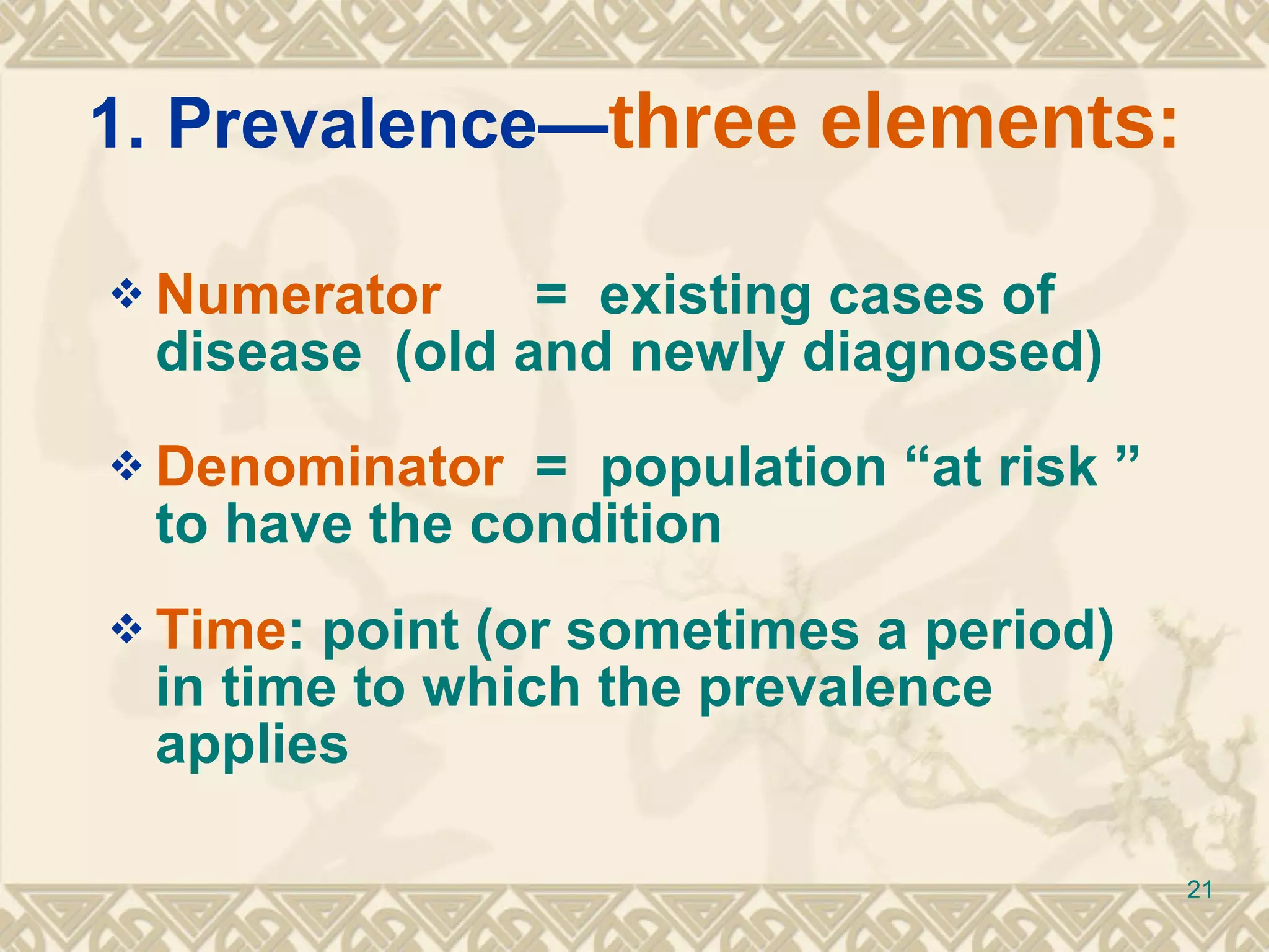 1. Prevalence— three elements: Numerator   =  existing cases of disease  (old and newly diagnosed) Denominator  =  population “at risk ” to have the condition Time : point (or sometimes a period) in time to which the prevalence applies 