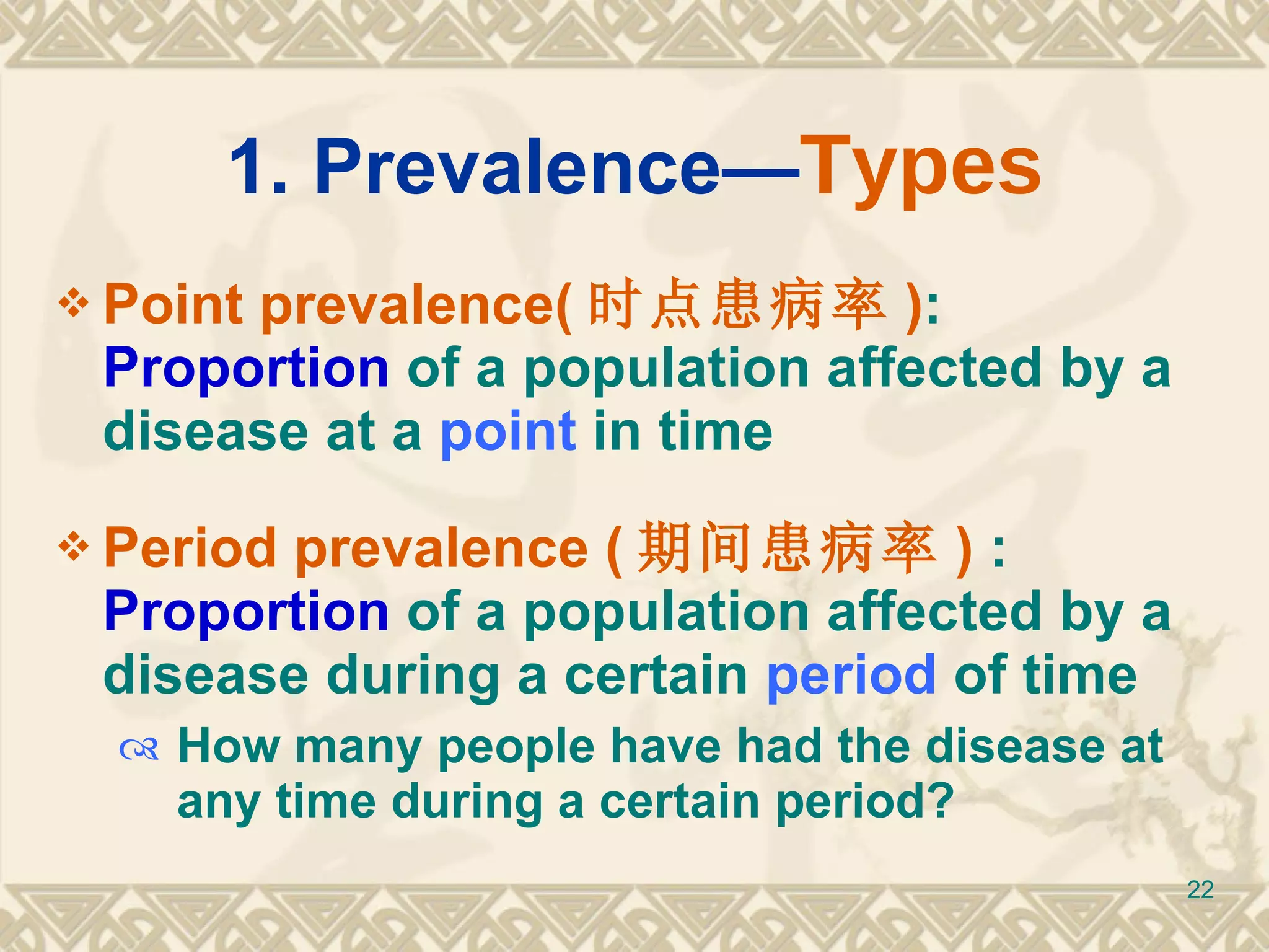 1. Prevalence— Types Point prevalence( 时点患病率 ) :  Proportion  of a population affected by a disease  at a  point  in time Period prevalence ( 期间患病率 )  :  Proportion  of a population affected by a disease  during a certain  period  of time How many people have had the disease at any time during a certain period? 