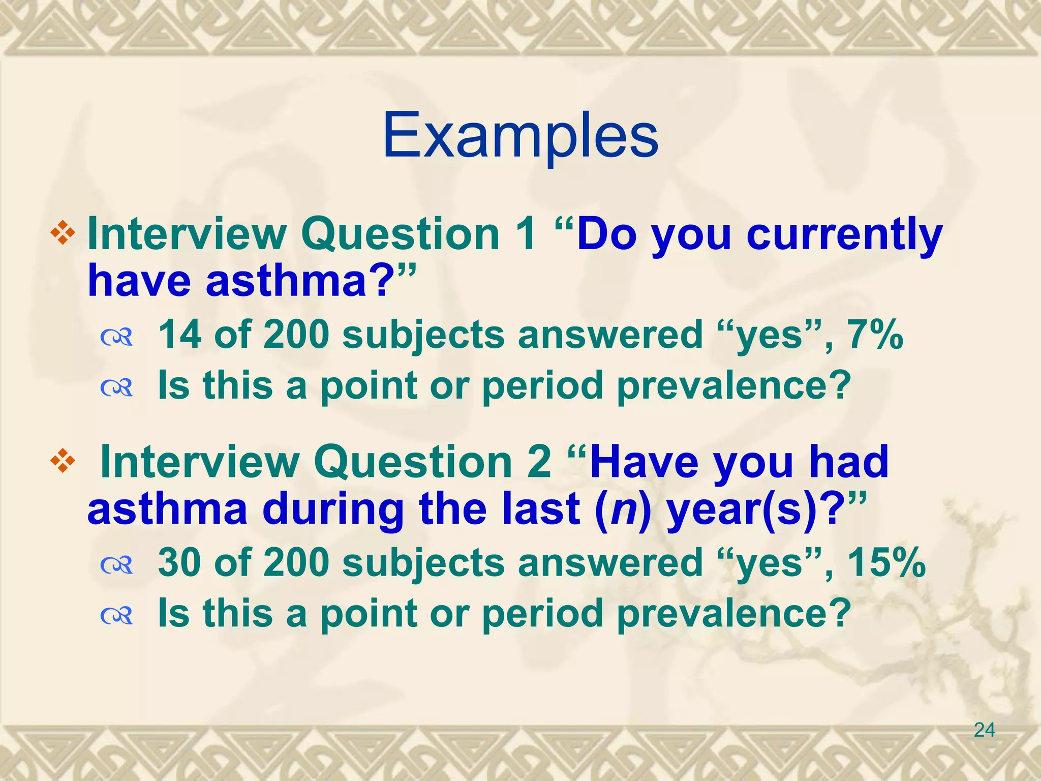 Examples Interview Question 1 “ Do you currently have asthma? ” 14 of 200 subjects answered “yes”, 7% Is this a point or period prevalence? Interview Question 2 “ Have you had asthma during the last ( n ) year(s)? ”  30 of 200 subjects answered “yes”, 15% Is this a point or period prevalence? 
