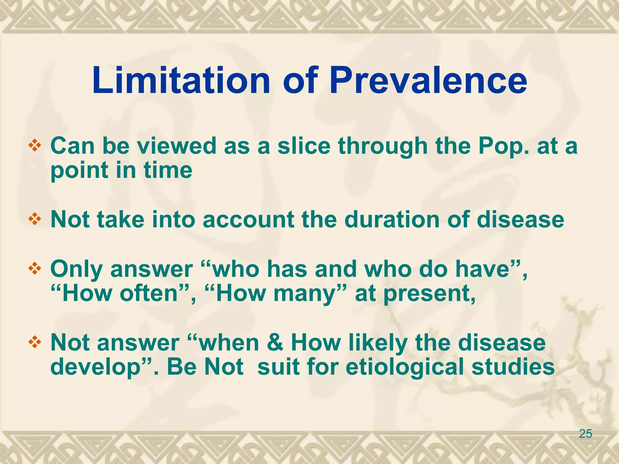 Limitation of Prevalence Can be viewed as a slice through the Pop. at a point in time Not take into account the duration of disease Only answer “who has and who do have”, “How often”, “How many” at present, Not answer “when & How likely the disease develop”. Be Not  suit for etiological studies 