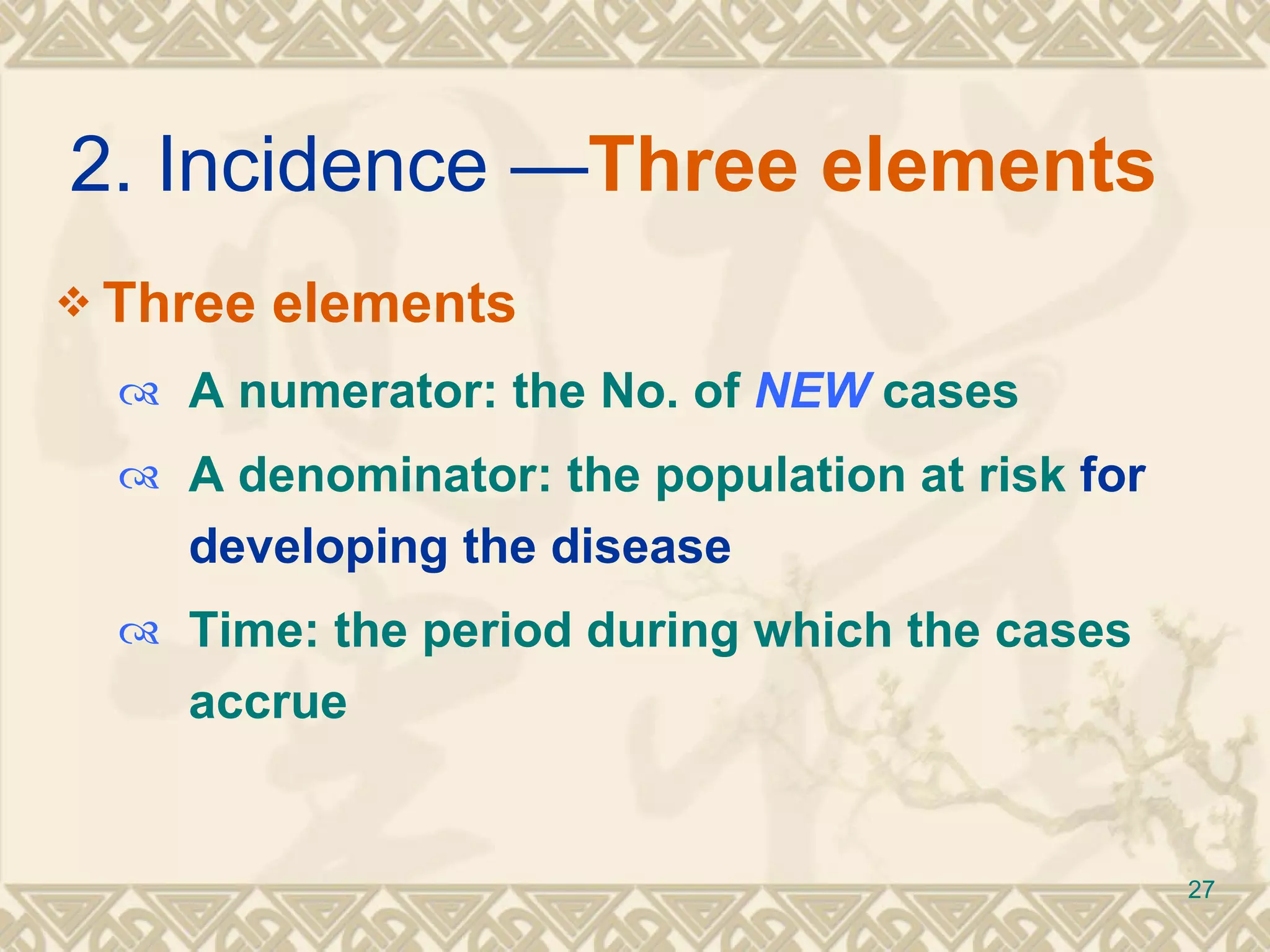 2. Incidence — Three elements  Three elements  A numerator: the No. of  NEW  cases A denominator: the population at risk  for developing the disease Time: the period during which the cases accrue 