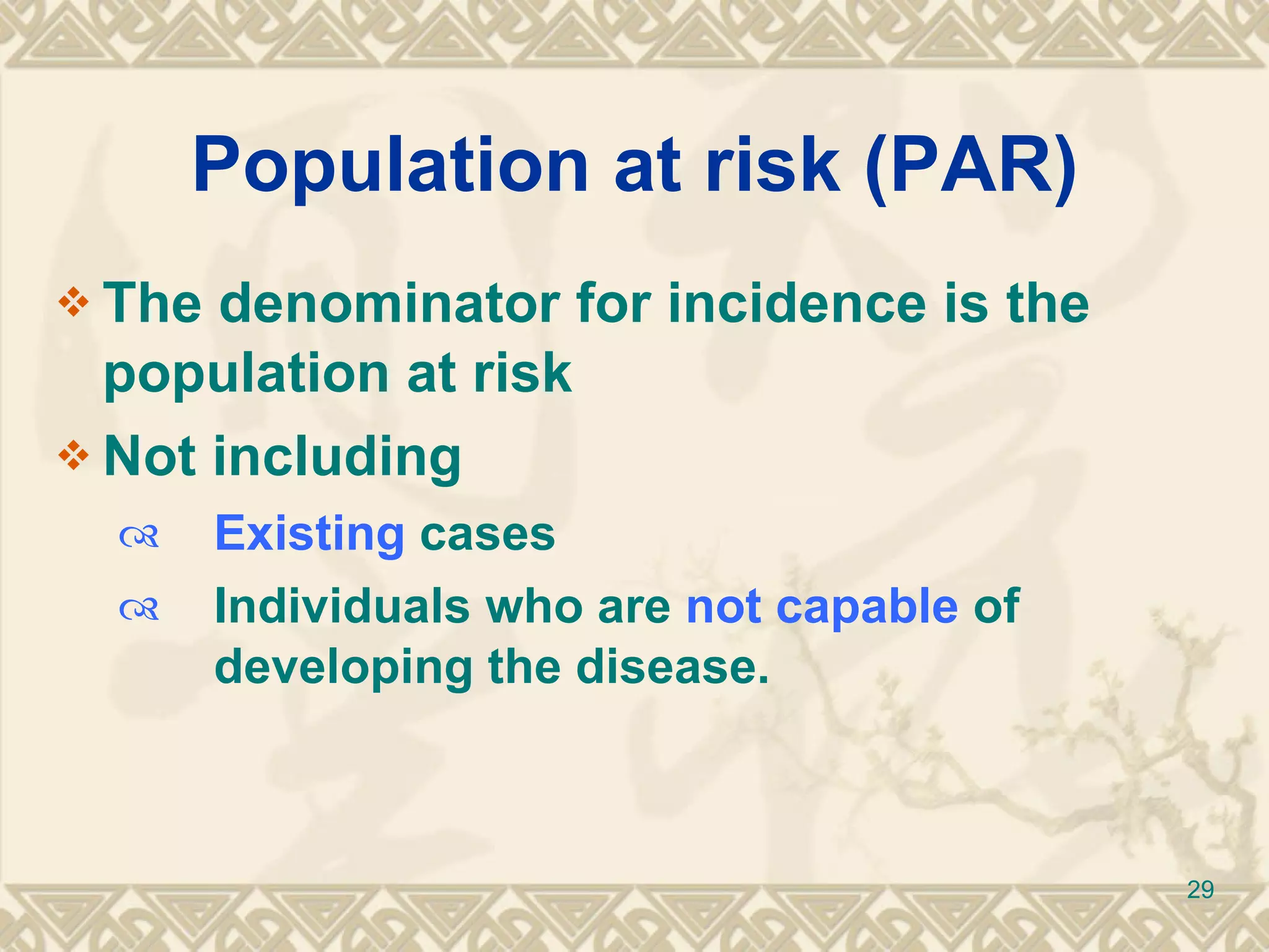 Population at risk (PAR) The denominator for incidence is the population at risk Not including Existing  cases Individuals who are  not capable  of developing the disease. 