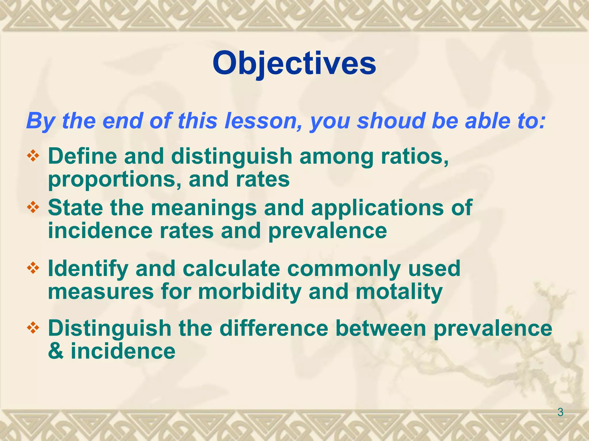 Objectives By the end of this lesson, you shoud be able to: Define and distinguish among ratios, proportions, and rates State the meanings and applications of incidence rates and prevalence Identify and calculate commonly used measures for morbidity and motality Distinguish the difference between prevalence & incidence 
