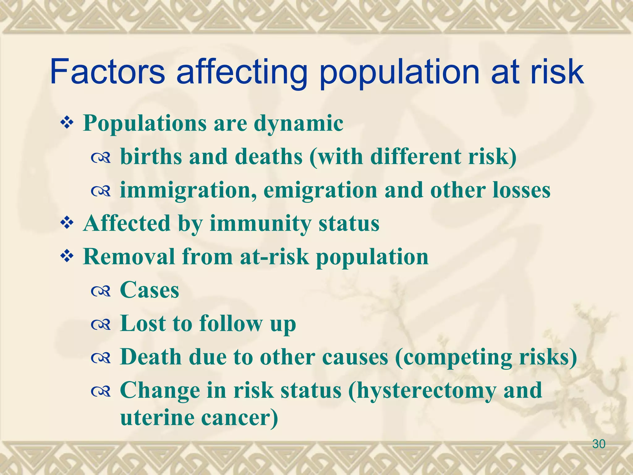 Factors affecting population at risk Populations are dynamic births and deaths (with different risk) immigration, emigration and other losses Affected by immunity status Removal from at-risk population Cases Lost to follow up Death due to other causes (competing risks) Change in risk status (hysterectomy and uterine cancer) 
