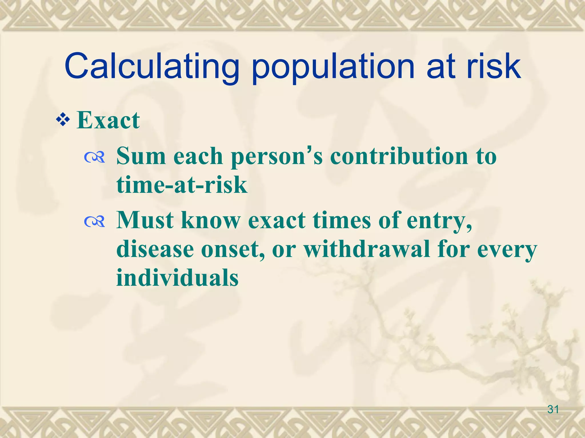Calculating population at risk Exact  Sum each person ’ s contribution to time-at-risk Must know exact times of entry, disease onset, or withdrawal for every individuals 