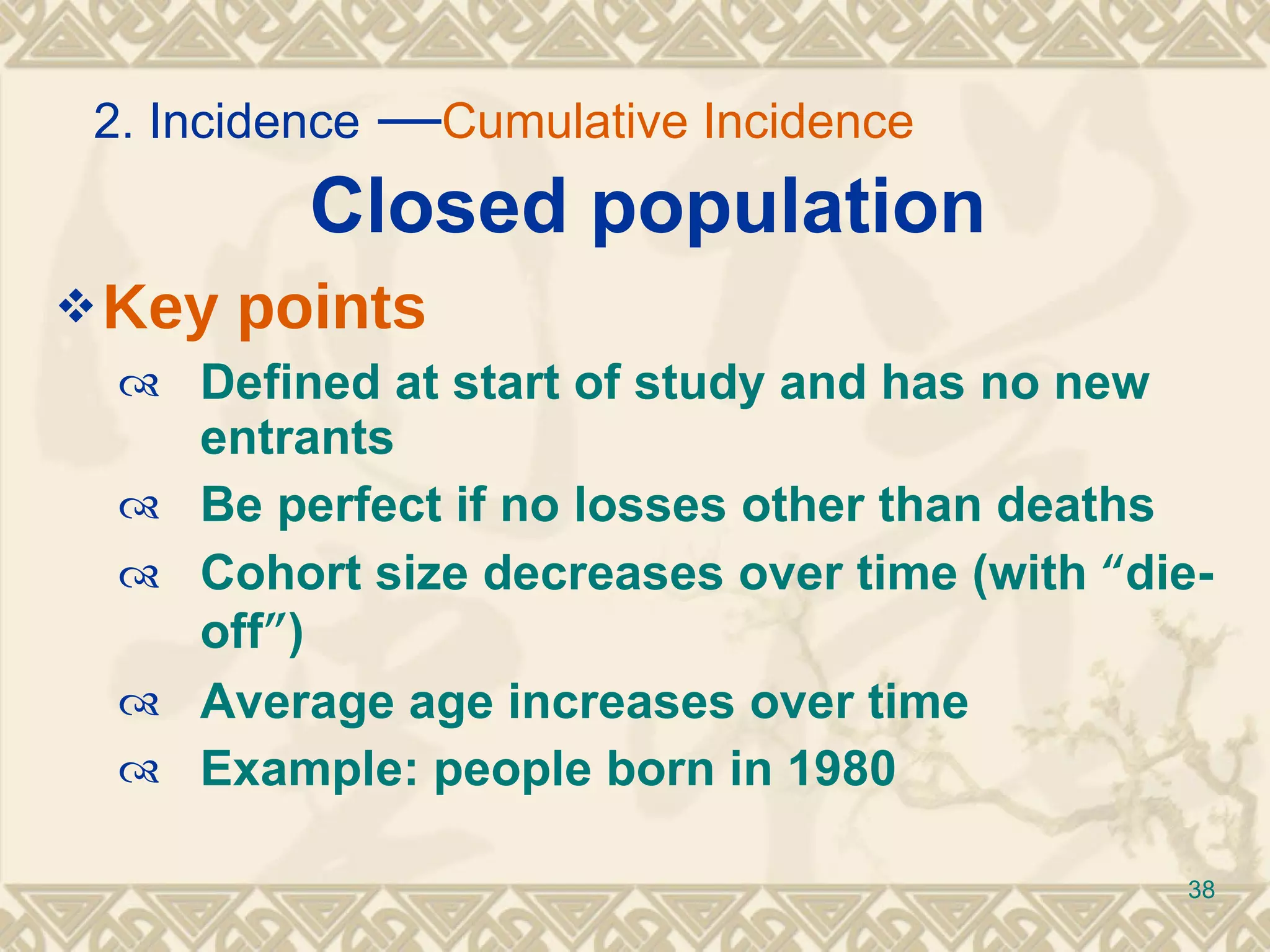 Closed population Key points Defined at start of study and has no new entrants Be perfect if no losses other than deaths  Cohort size decreases over time (with  “ die-off ” ) Average age increases over time Example: people born in 1980 2. Incidence  — Cumulative Incidence   