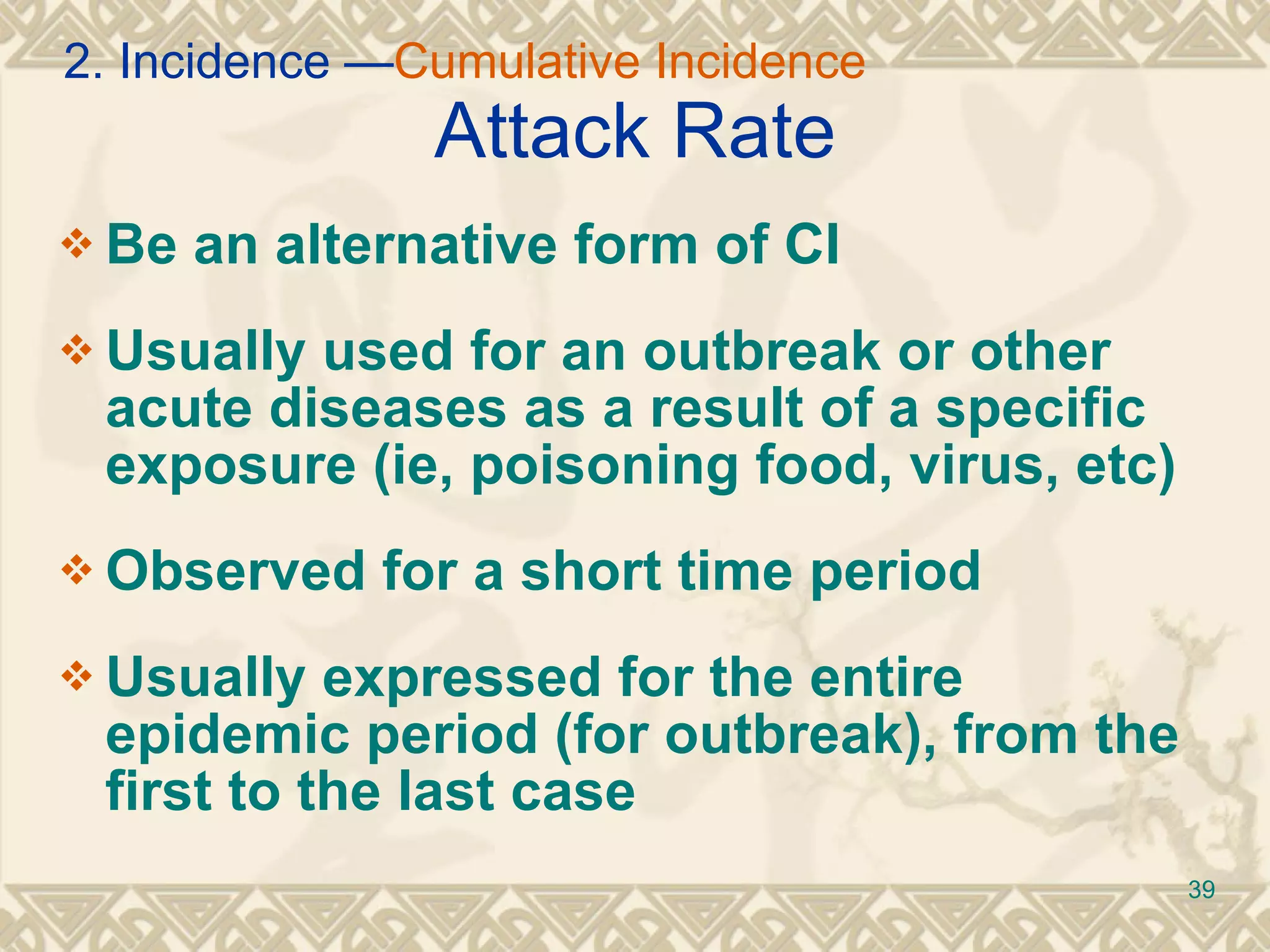 Attack Rate Be an alternative form of CI Usually used for an outbreak or other acute diseases as a result of a specific exposure (ie, poisoning food, virus, etc) Observed for a short time period Usually expressed for the entire epidemic period (for outbreak), from the first to the last case 2. Incidence — Cumulative Incidence 