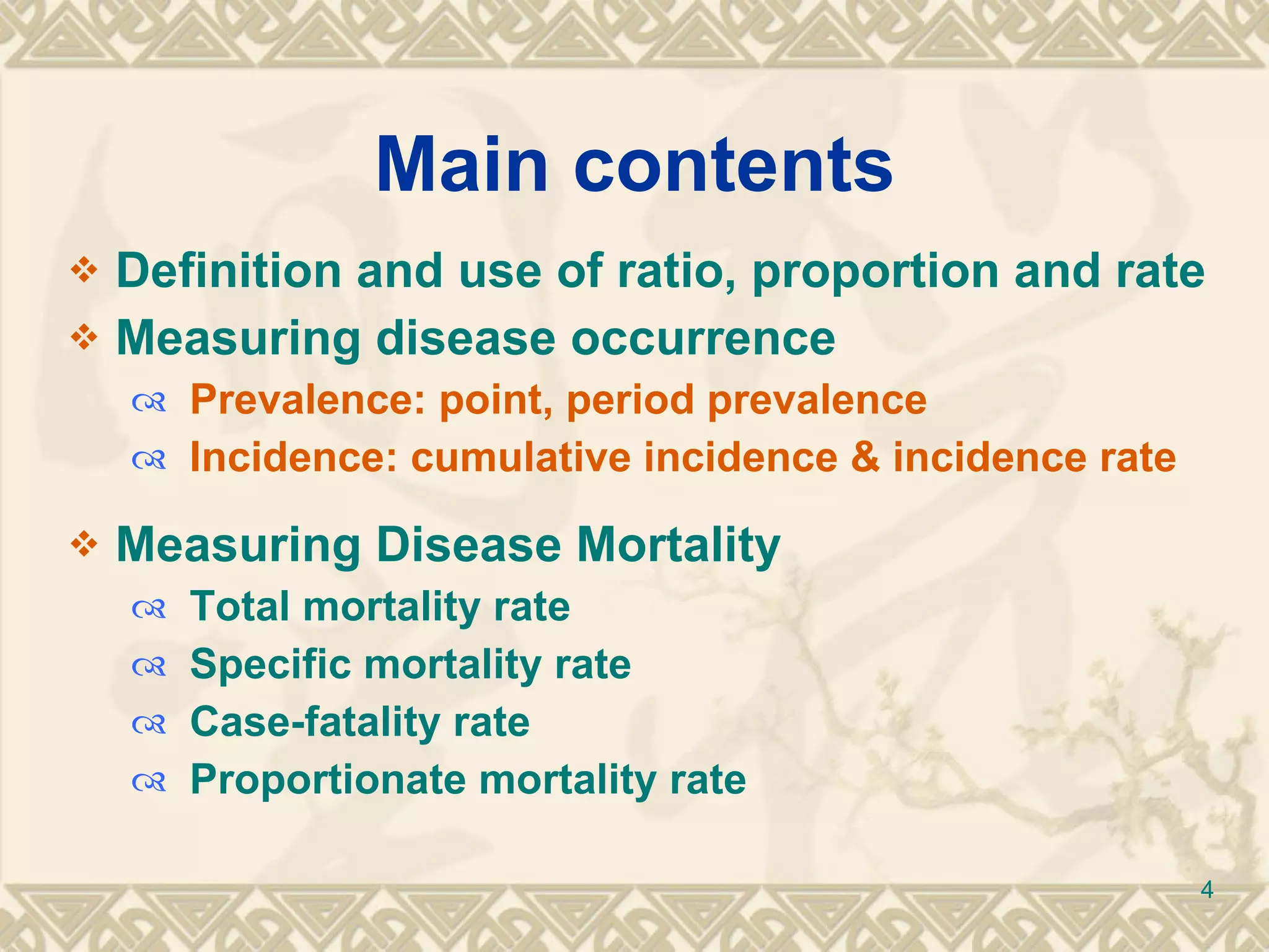 Main contents Definition and use of ratio, proportion and rate Measuring disease occurrence Prevalence: point, period prevalence Incidence: cumulative incidence & incidence rate Measuring Disease   Mortality Total mortality rate Specific mortality rate Case-fatality rate Proportionate mortality rate 