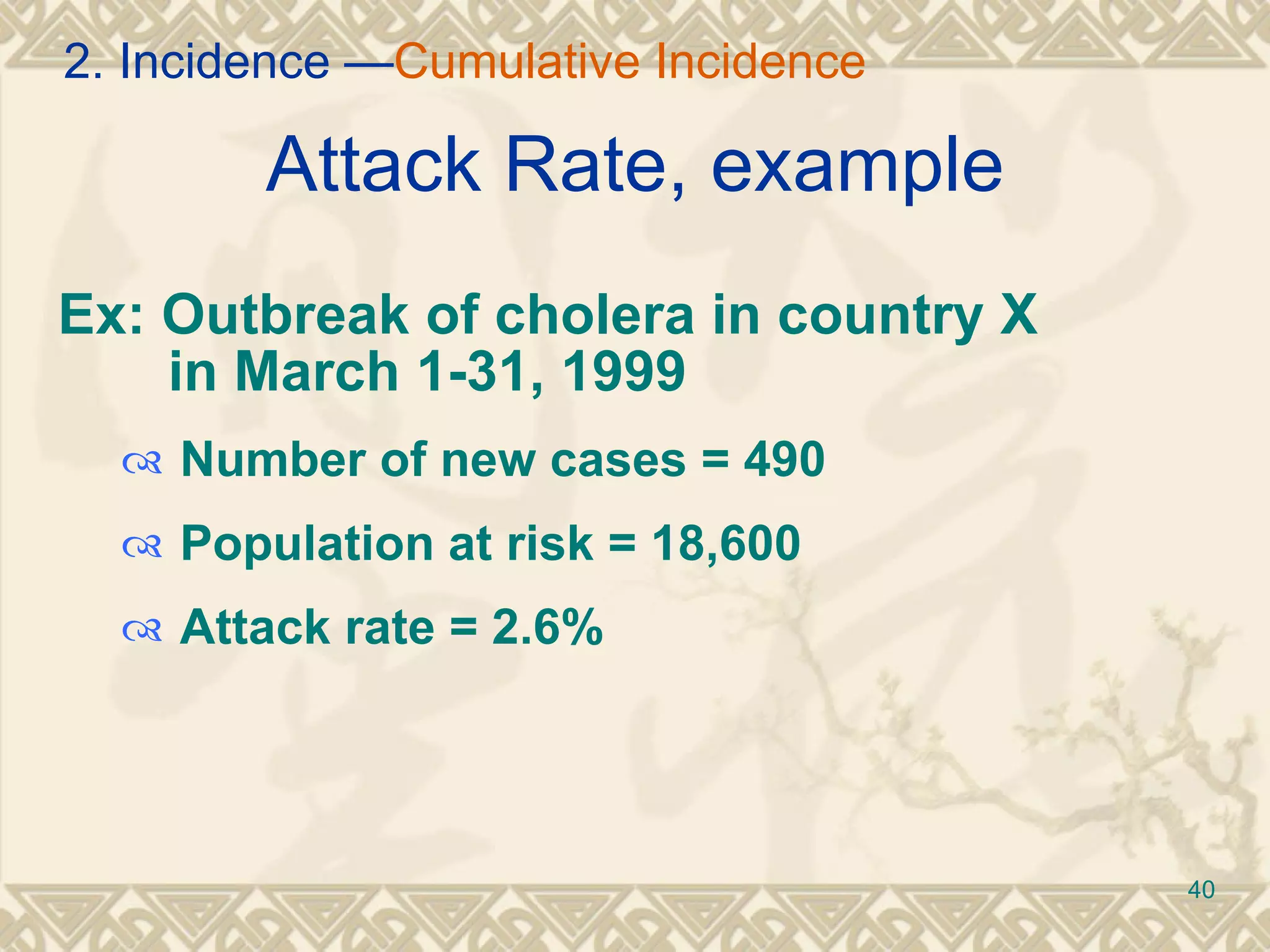 Attack Rate, example Ex: Outbreak of cholera in country X    in March 1-31, 1999 Number of new cases = 490 Population at risk = 18,600 Attack rate = 2.6% 2. Incidence — Cumulative Incidence 