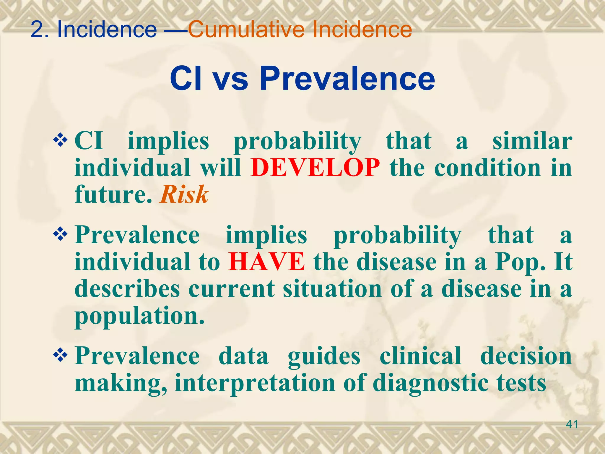 CI vs Prevalence CI implies probability that a similar individual will  DEVELOP  the condition in future.  Risk Prevalence implies probability that a individual to  HAVE  the disease in a Pop. It describes current situation of a disease in a population.  Prevalence data guides clinical decision making, interpretation of diagnostic tests 2. Incidence — Cumulative Incidence 