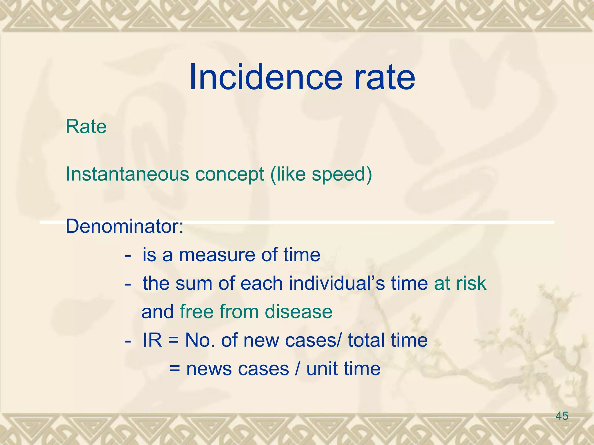 Incidence rate  Rate Instantaneous concept (like speed) Denominator: -  is a measure of time  -  the sum of each individual’s time  at risk     and  free from disease -  IR = No. of new cases/ total time   = news cases / unit time 