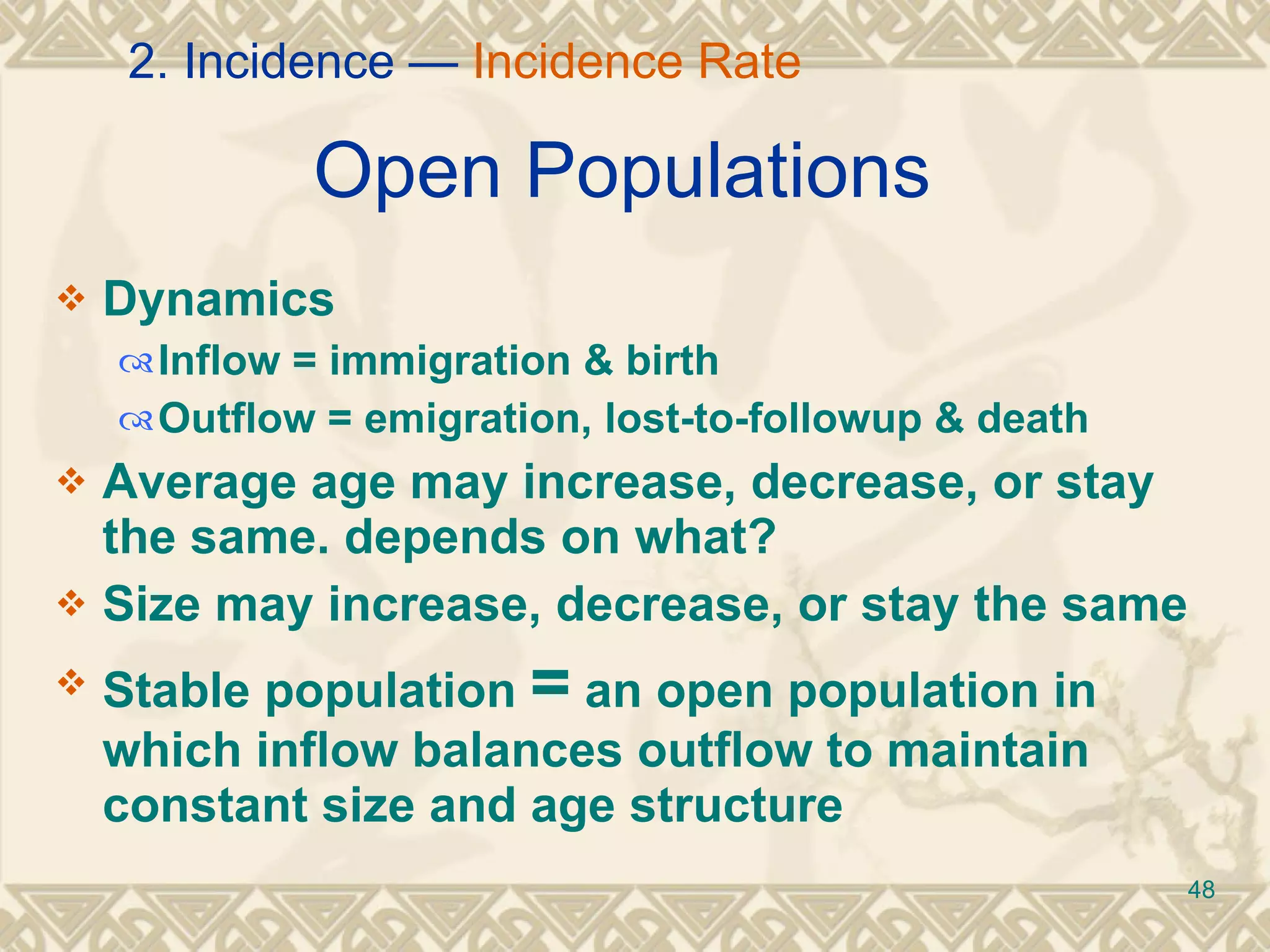 Open Populations   Dynamics Inflow = immigration & birth Outflow = emigration, lost-to-followup & death Average age may increase, decrease, or stay the same. depends on what? Size may increase, decrease, or stay the same Stable population  =  an open population in which inflow balances outflow to maintain constant size and age structure 2. Incidence —  Incidence Rate 
