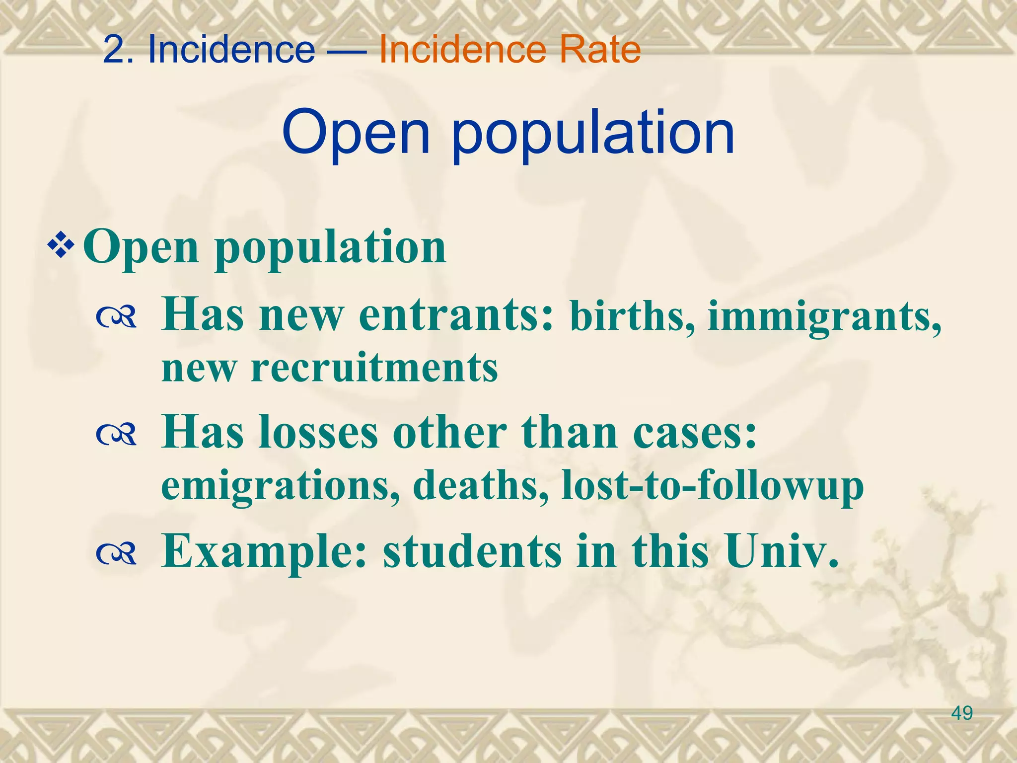 Open population Open population Has new entrants:  births, immigrants, new recruitments Has losses other than cases:  emigrations, deaths, lost-to-followup Example: students in this Univ. 2. Incidence —  Incidence Rate 