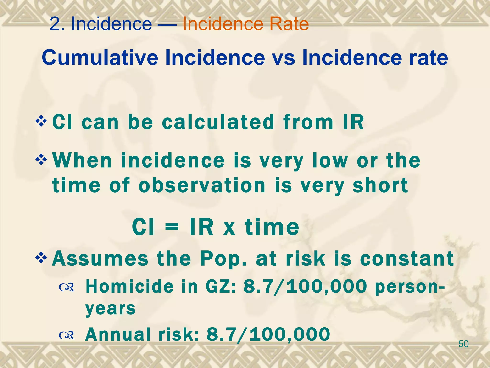 Cumulative Incidence vs Incidence rate CI can be calculated from IR  When incidence is very low or the time of observation is very short CI = IR x time  Assumes the Pop. at risk is constant Homicide in GZ: 8.7/100,000 person-years Annual risk: 8.7/100,000 2. Incidence —  Incidence Rate 