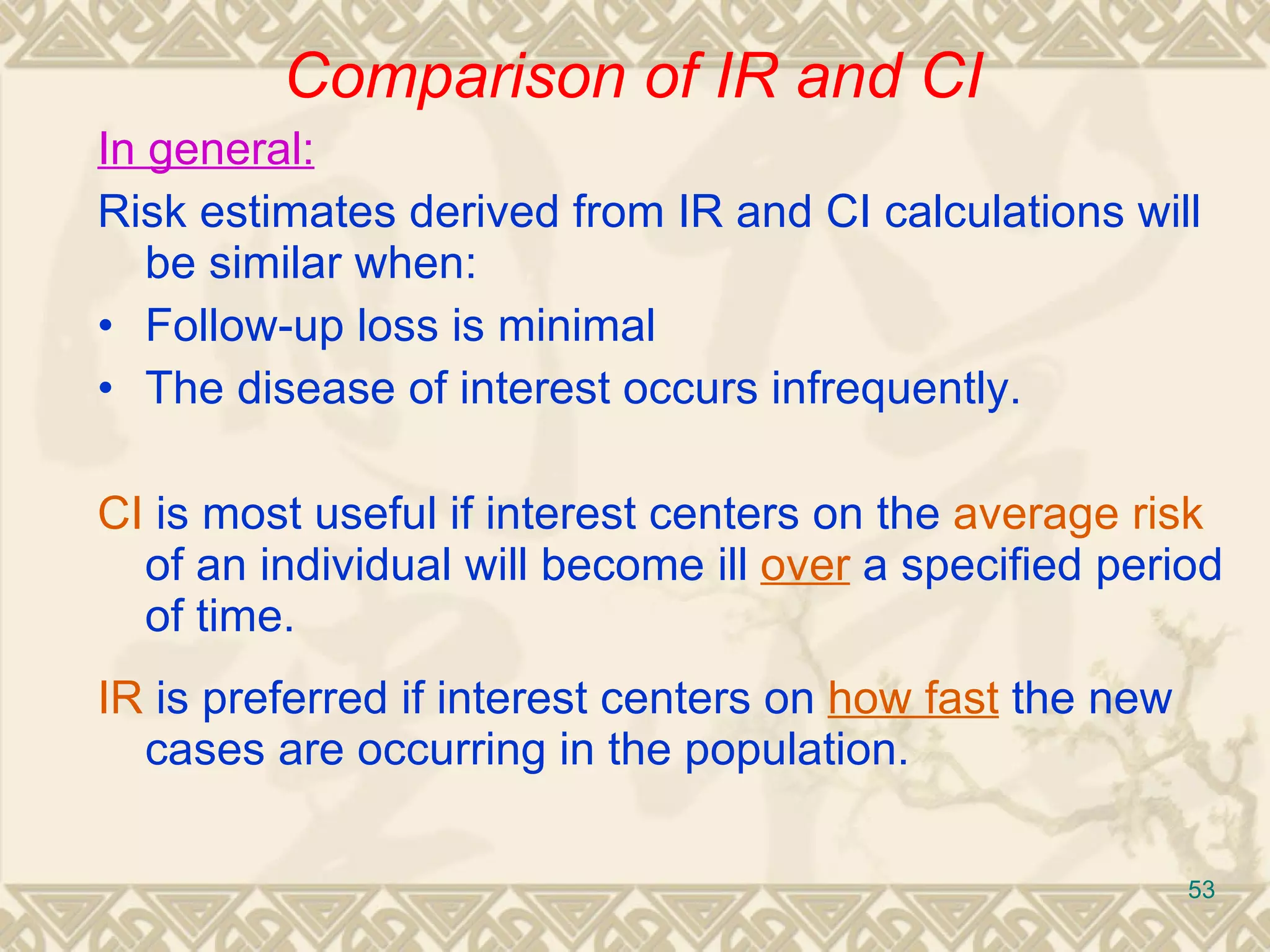 In general: Risk estimates derived from IR and CI calculations will be similar when: • Follow-up loss is minimal • The disease of interest o ccurs infrequently. CI  is most useful if interest centers on the  average risk  of an individual will become ill  over  a specified period of time. IR  is preferred if interest centers on  how fast  the new cases are occurring in the population. Comparison of IR and CI 