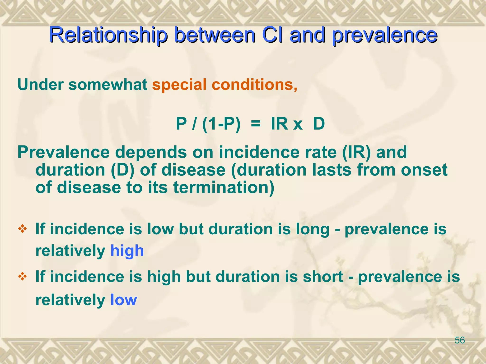 Under somewhat  special conditions, P / (1-P)  =  IR x  D Prevalence depends on incidence rate (IR) and duration (D) of disease (duration lasts from onset of disease to its termination) If incidence is low but duration is long - prevalence is relatively  high If incidence is high but duration is short - prevalence is relatively  low   Relationship between  CI and prevalence 