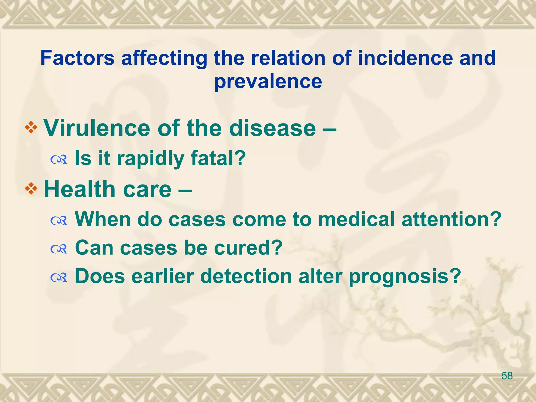 Factors affecting the relation of incidence and prevalence Virulence of the disease –  Is it rapidly fatal? Health care –  When do cases come to medical attention? Can cases be cured? Does earlier detection alter prognosis? 