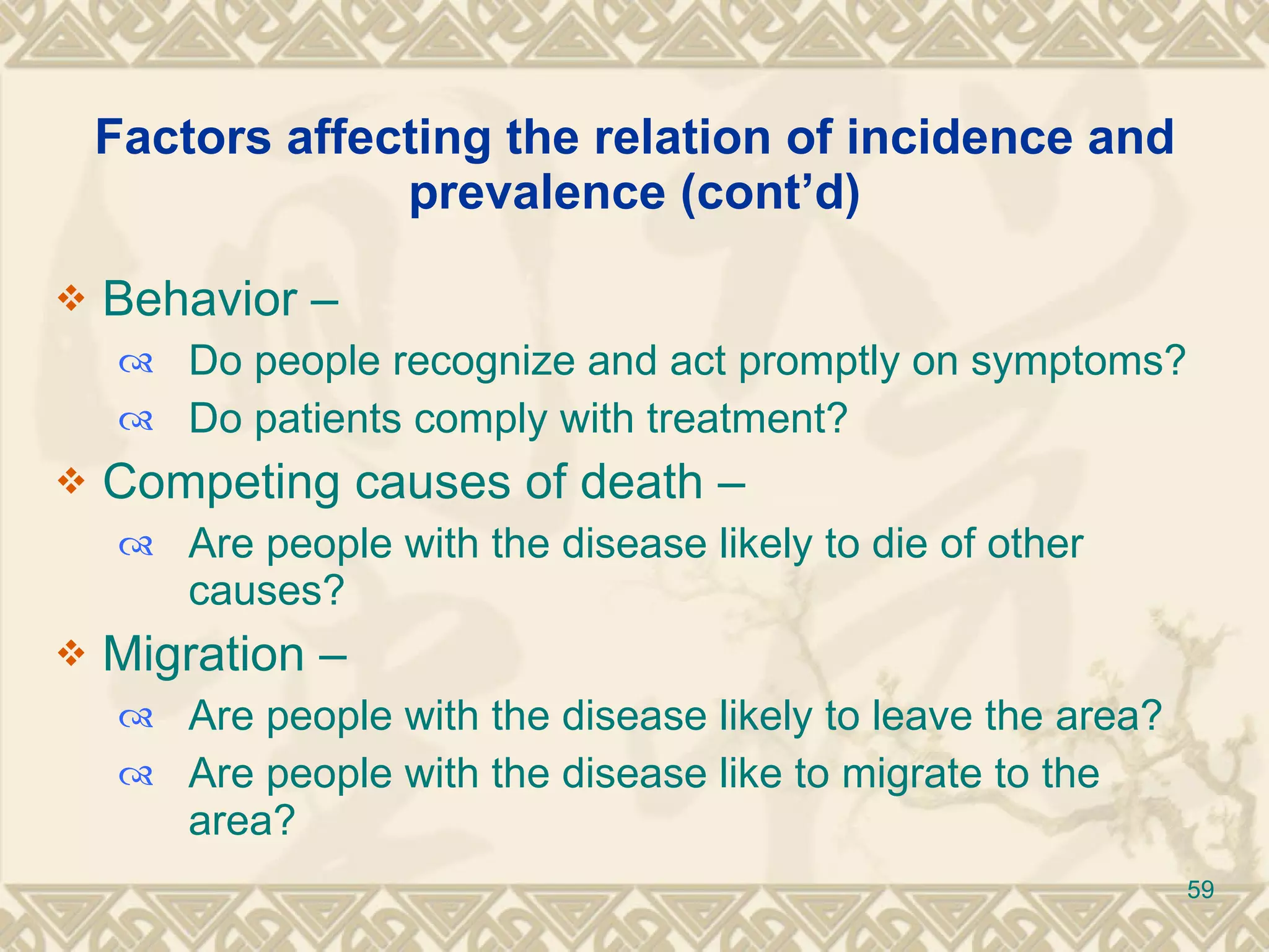 Factors affecting the relation of incidence and prevalence (cont’d) Behavior –  Do people recognize and act promptly on symptoms? Do patients comply with treatment? Competing causes of death –  Are people with the disease likely to die of other causes? Migration –  Are people with the disease likely to leave the area? Are people with the disease like to migrate to the area? 