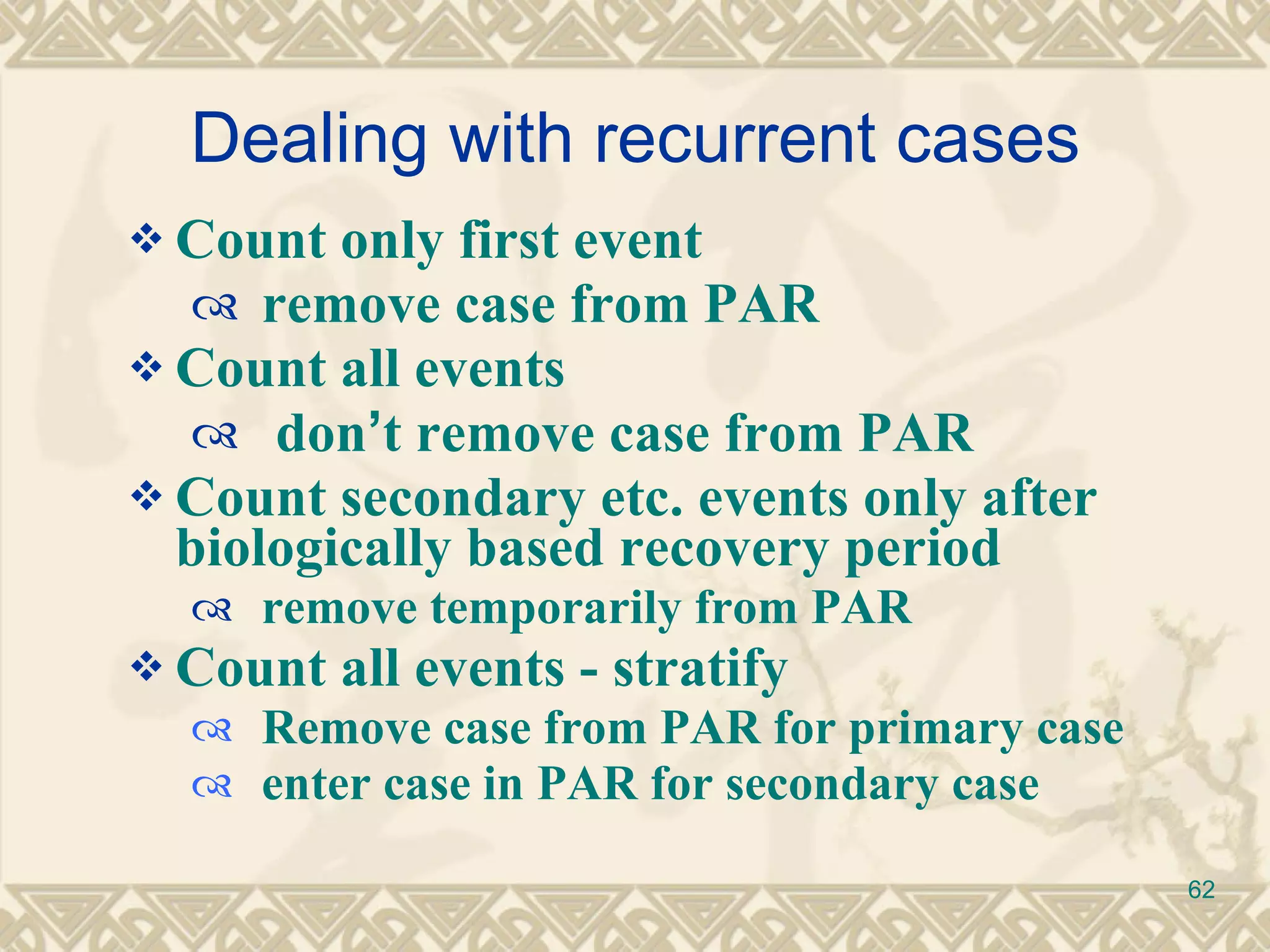 Dealing with recurrent cases Count only first event remove case from PAR Count all events don ’ t remove case from PAR Count secondary etc. events only after biologically based recovery period remove temporarily from PAR  Count all events - stratify  Remove case from PAR for primary case enter case in PAR for secondary case 