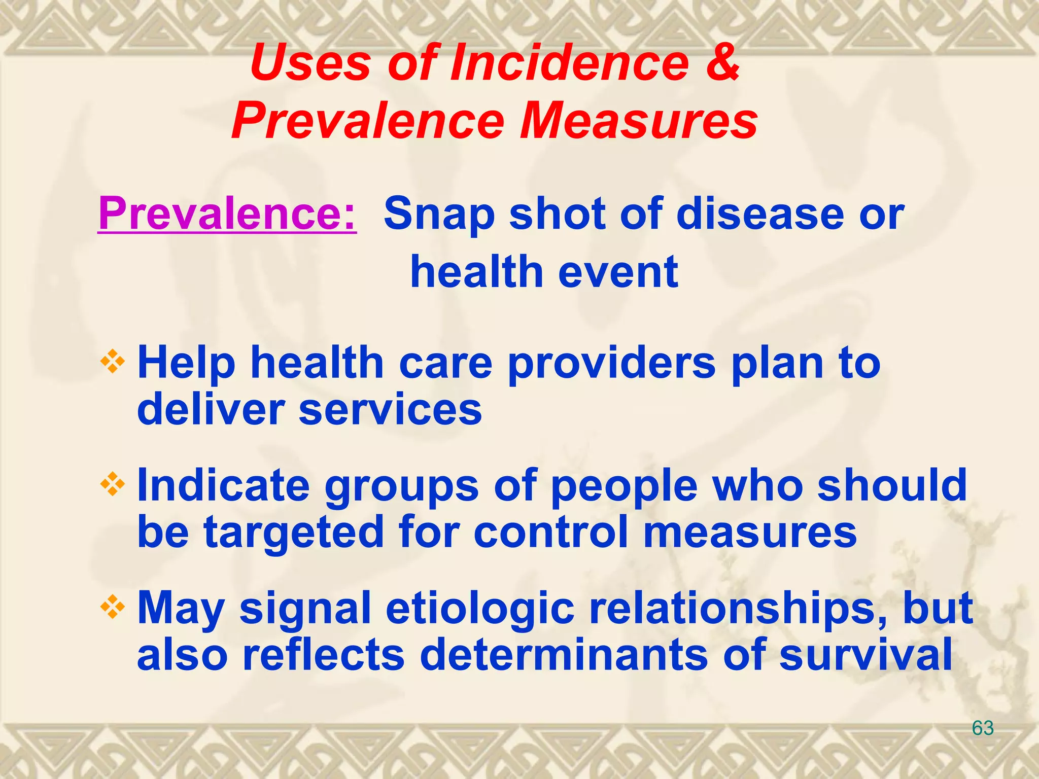 Uses of Incidence & Prevalence Measures Prevalence:   Snap shot of disease or  health event Help health care providers plan to deliver services Indicate groups of people who should be targeted for control measures May signal etiologic relationships, but also reflects determinants of survival 