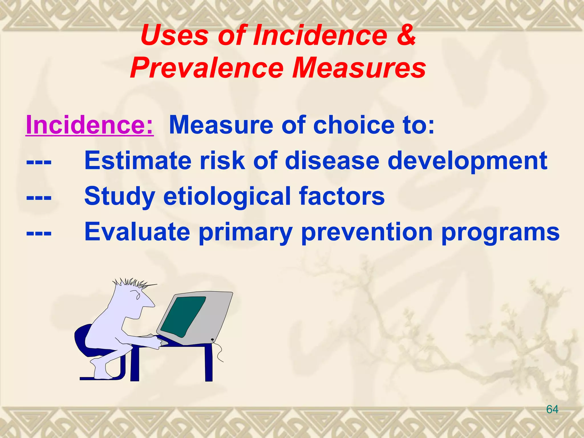 Uses of Incidence & Prevalence Measures Incidence:   Measure of choice to: --- Estimate risk of disease development --- Study etiological factors --- Evaluate primary prevention programs 