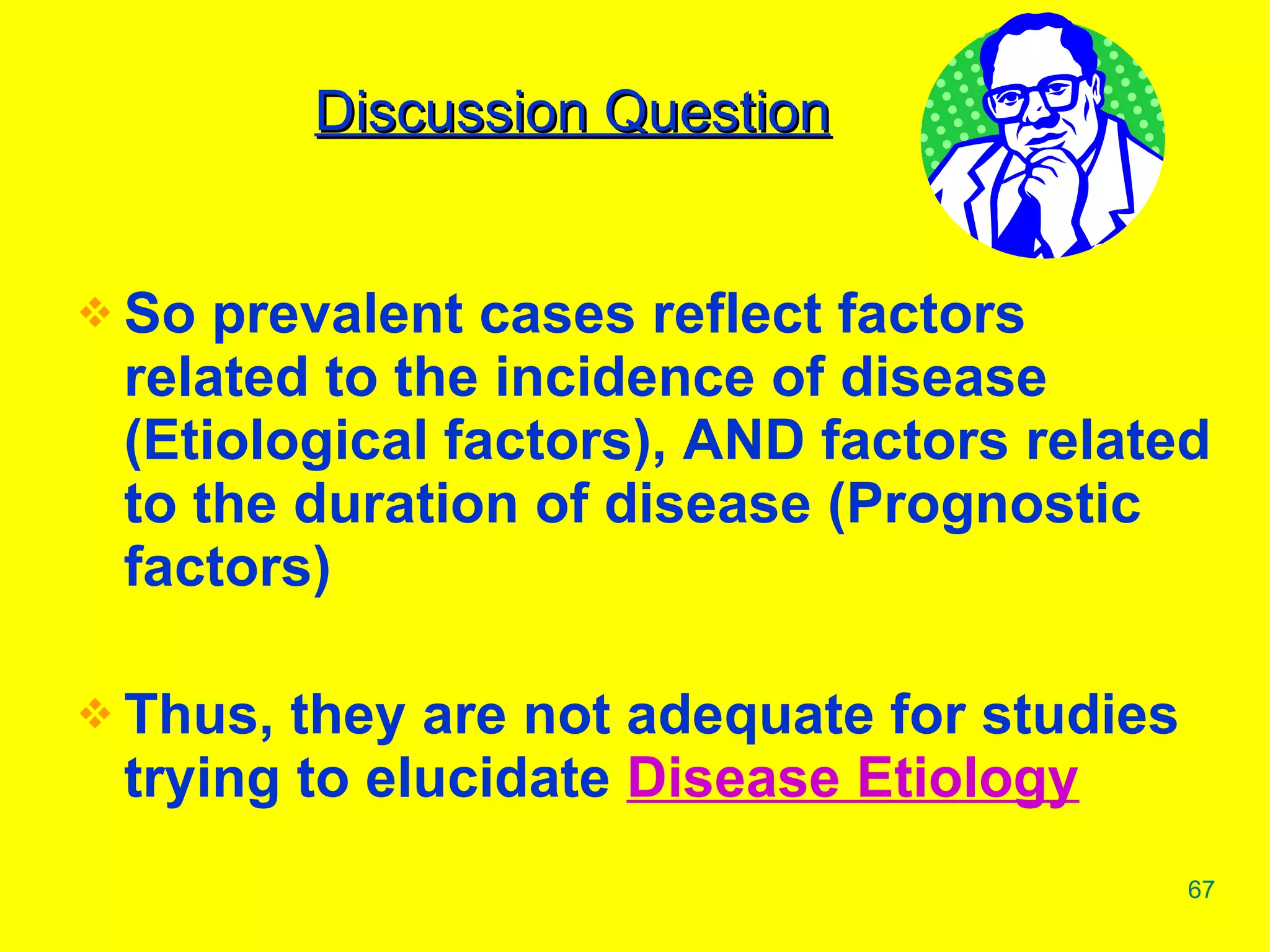 So prevalent cases reflect factors related to the incidence of disease (Etiological factors), AND factors related to the duration of disease (Prognostic factors) Thus, they are not adequate for studies trying to elucidate  Disease Etiology Discussion Question 