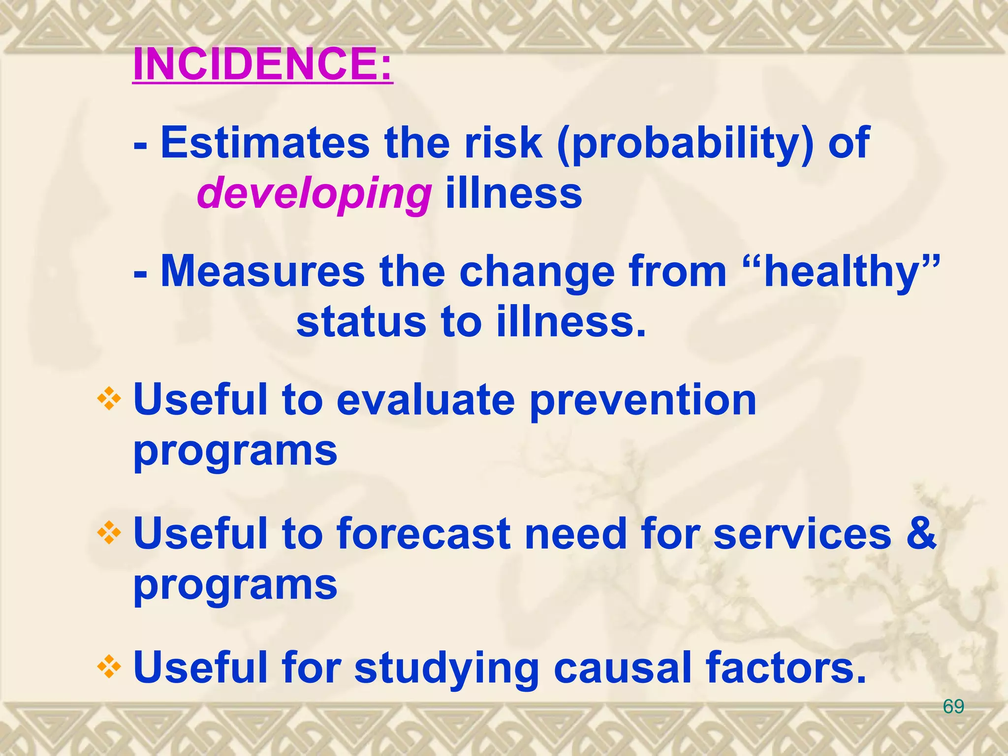INCIDENCE:   - Estimates the risk (probability) of   developing   illness - Measures the change from “healthy”  status to illness. Useful to evaluate prevention programs Useful to forecast need for services & programs Useful for studying causal factors. 