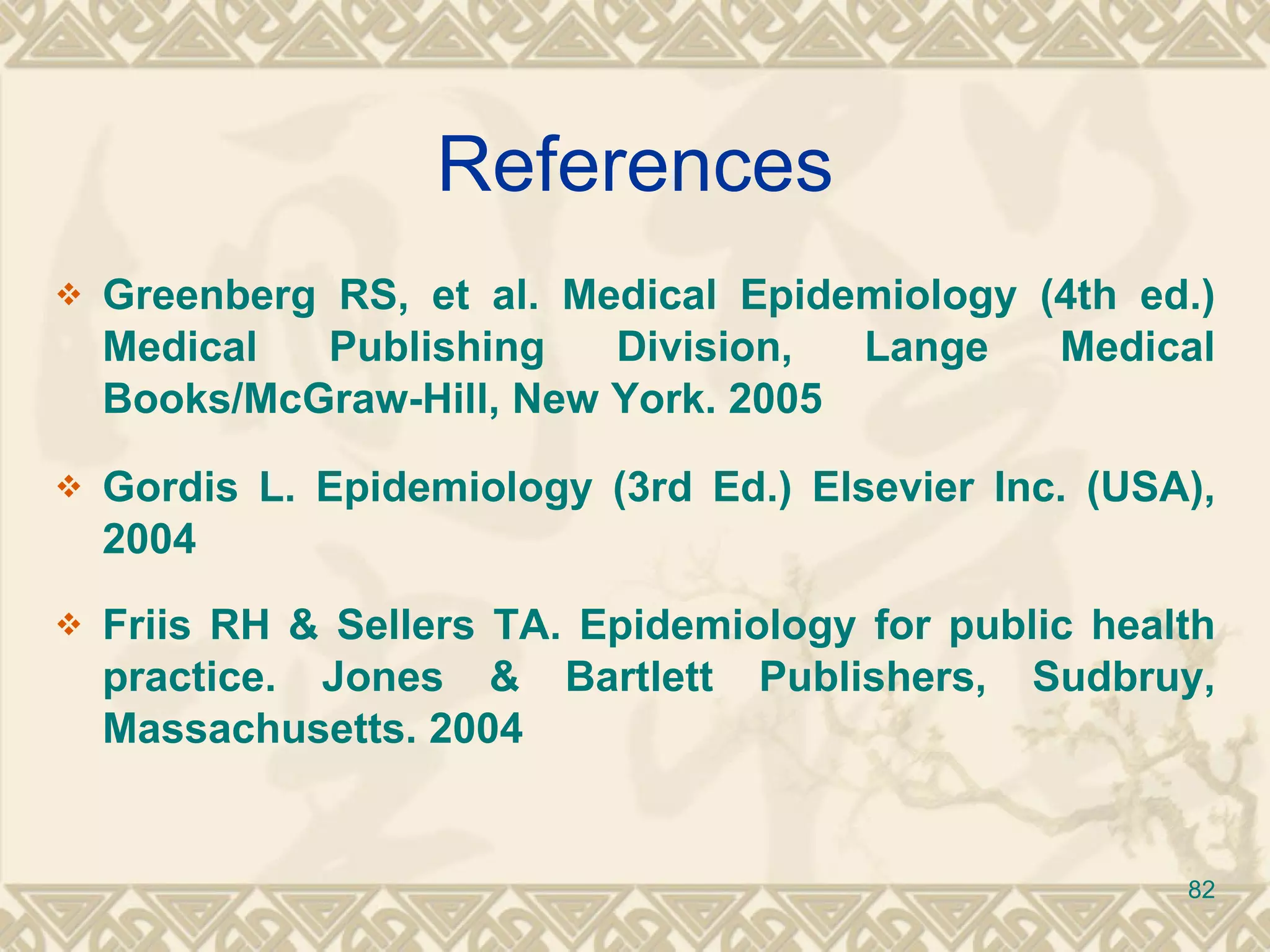 References Greenberg RS, et al. Medical Epidemiology (4th ed.) Medical Publishing Division, Lange Medical Books/McGraw-Hill, New York. 2005 Gordis L. Epidemiology (3rd Ed.) Elsevier Inc. (USA), 2004 Friis RH & Sellers TA. Epidemiology for public health practice. Jones & Bartlett Publishers, Sudbruy, Massachusetts. 2004 