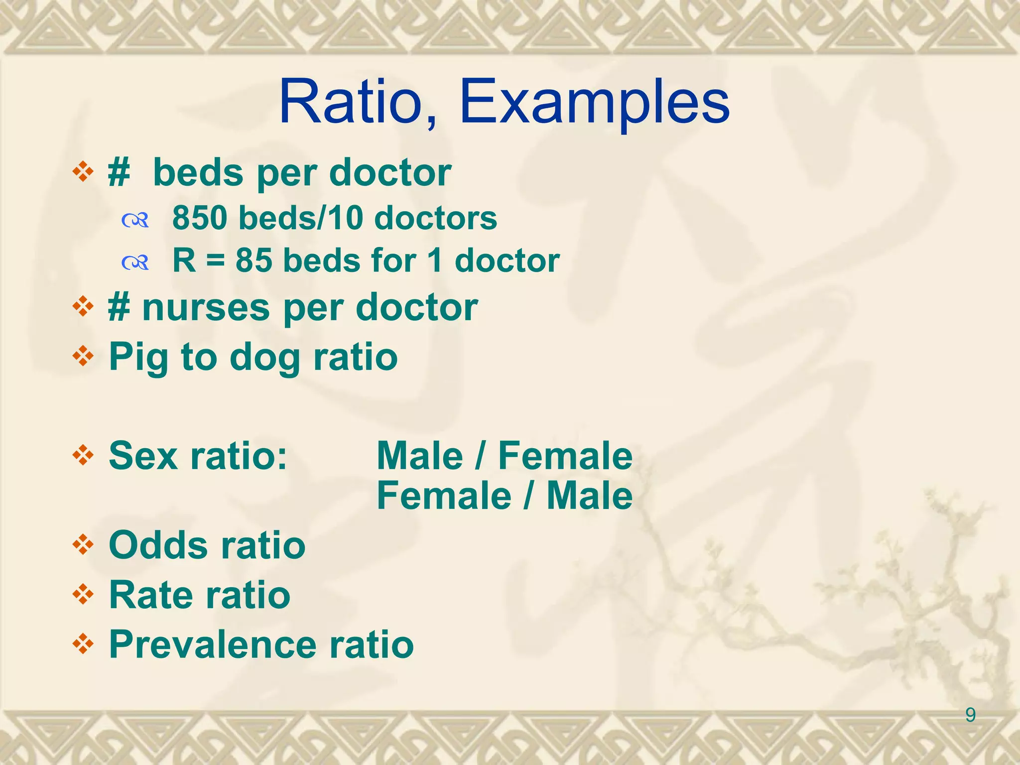 Ratio, Examples #  beds per doctor 850 beds/10 doctors R = 85 beds for 1 doctor # nurses per doctor Pig to dog ratio Sex ratio: Male / Female  Female / Male Odds ratio Rate ratio Prevalence ratio 