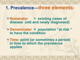 1. Prevalence— three elements: Numerator   =  existing cases of disease  (old and newly diagnosed) Denominator  =  population “at risk ” to have the condition Time : point (or sometimes a period) in time to which the prevalence applies 