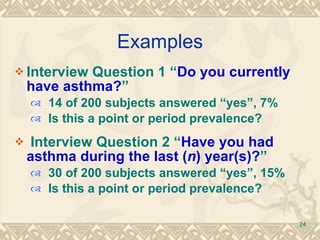 Examples Interview Question 1 “ Do you currently have asthma? ” 14 of 200 subjects answered “yes”, 7% Is this a point or period prevalence? Interview Question 2 “ Have you had asthma during the last ( n ) year(s)? ”  30 of 200 subjects answered “yes”, 15% Is this a point or period prevalence? 