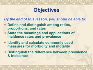 Objectives By the end of this lesson, you shoud be able to: Define and distinguish among ratios, proportions, and rates State the meanings and applications of incidence rates and prevalence Identify and calculate commonly used measures for morbidity and motality Distinguish the difference between prevalence & incidence 
