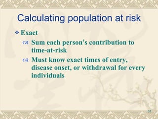 Calculating population at risk Exact  Sum each person ’ s contribution to time-at-risk Must know exact times of entry, disease onset, or withdrawal for every individuals 